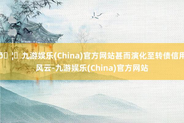 🦄九游娱乐(China)官方网站甚而演化至转债信用风云-九游娱乐(China)官方网站