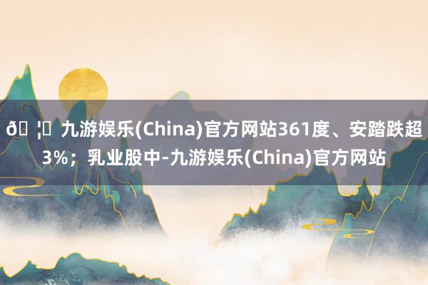 🦄九游娱乐(China)官方网站361度、安踏跌超3%;乳业股中-九游娱乐(China)官方网站