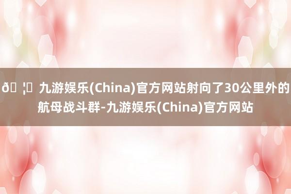 🦄九游娱乐(China)官方网站射向了30公里外的航母战斗群-九游娱乐(China)官方网站
