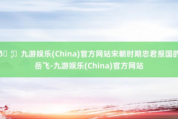 🦄九游娱乐(China)官方网站宋朝时期忠君报国的岳飞-九游娱乐(China)官方网站