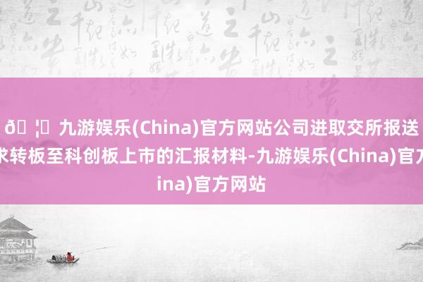 🦄九游娱乐(China)官方网站公司进取交所报送了央求转板至科创板上市的汇报材料-九游娱乐(China)官方网站