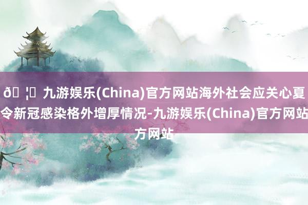 🦄九游娱乐(China)官方网站海外社会应关心夏令新冠感染格外增厚情况-九游娱乐(China)官方网站