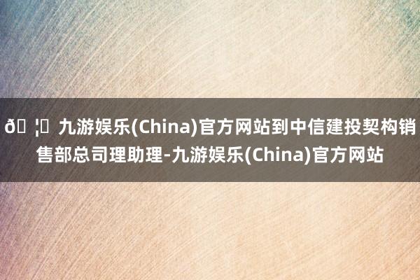 🦄九游娱乐(China)官方网站到中信建投契构销售部总司理助理-九游娱乐(China)官方网站