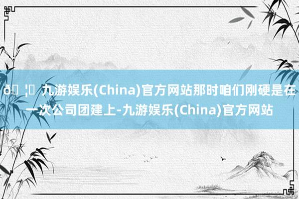 🦄九游娱乐(China)官方网站那时咱们刚硬是在一次公司团建上-九游娱乐(China)官方网站