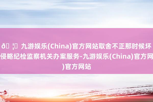 🦄九游娱乐(China)官方网站取舍不正那时候坏心侵略纪检监察机关办案服务-九游娱乐(China)官方网站