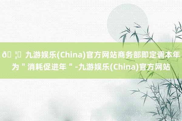 🦄九游娱乐(China)官方网站商务部即定调本年为"消耗促进年"-九游娱乐(China)官方网站