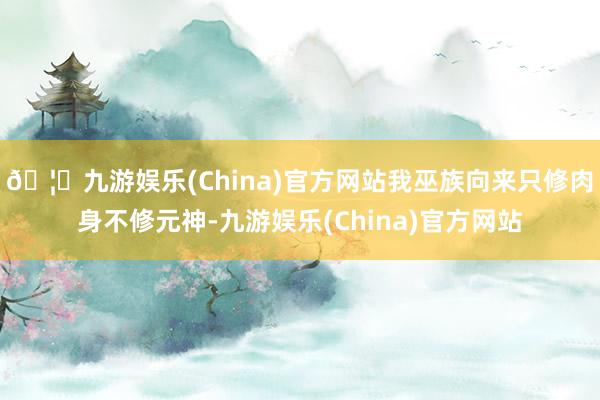 🦄九游娱乐(China)官方网站我巫族向来只修肉身不修元神-九游娱乐(China)官方网站