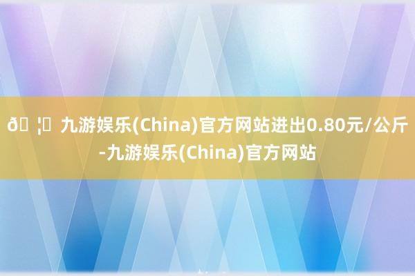 🦄九游娱乐(China)官方网站进出0.80元/公斤-九游娱乐(China)官方网站