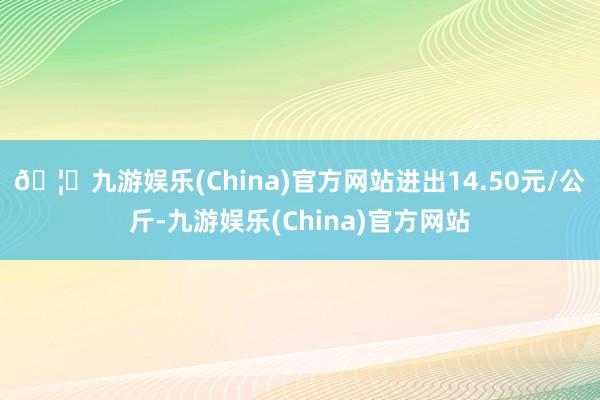 🦄九游娱乐(China)官方网站进出14.50元/公斤-九游娱乐(China)官方网站