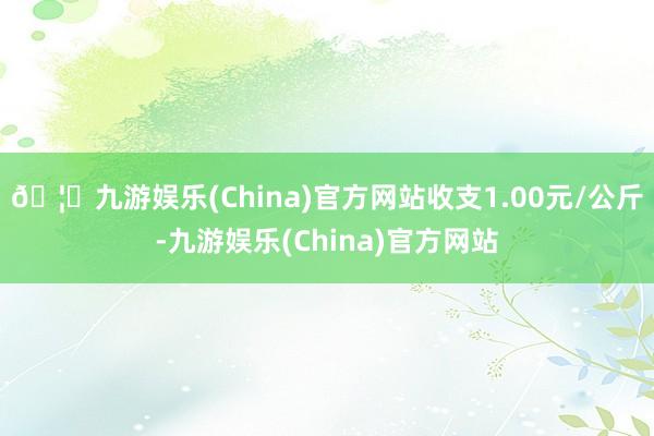 🦄九游娱乐(China)官方网站收支1.00元/公斤-九游娱乐(China)官方网站