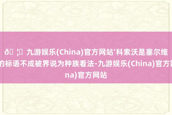 🦄九游娱乐(China)官方网站‘科索沃是塞尔维亚’的标语不成被界说为种族看法-九游娱乐(China)官方网站