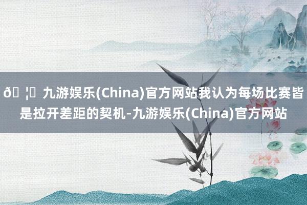 🦄九游娱乐(China)官方网站我认为每场比赛皆是拉开差距的契机-九游娱乐(China)官方网站