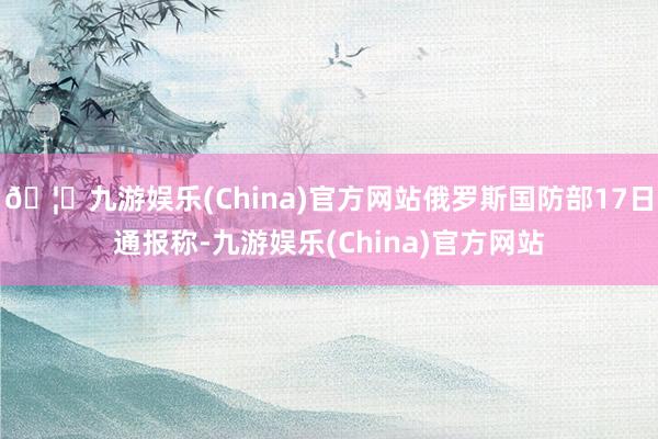 🦄九游娱乐(China)官方网站俄罗斯国防部17日通报称-九游娱乐(China)官方网站