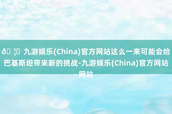 🦄九游娱乐(China)官方网站这么一来可能会给巴基斯坦带来新的挑战-九游娱乐(China)官方网站