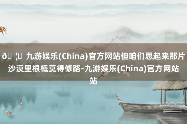 🦄九游娱乐(China)官方网站但咱们思起来那片沙漠里根柢莫得修路-九游娱乐(China)官方网站