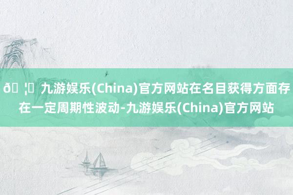 🦄九游娱乐(China)官方网站在名目获得方面存在一定周期性波动-九游娱乐(China)官方网站