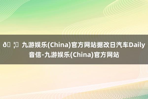 🦄九游娱乐(China)官方网站据改日汽车Daily音信-九游娱乐(China)官方网站