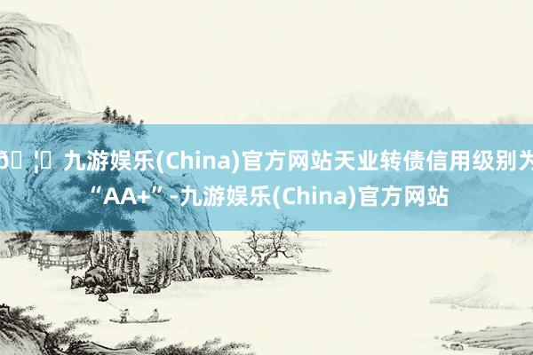 🦄九游娱乐(China)官方网站天业转债信用级别为“AA+”-九游娱乐(China)官方网站