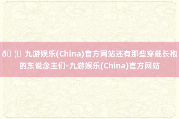 🦄九游娱乐(China)官方网站还有那些穿戴长袍的东说念主们-九游娱乐(China)官方网站