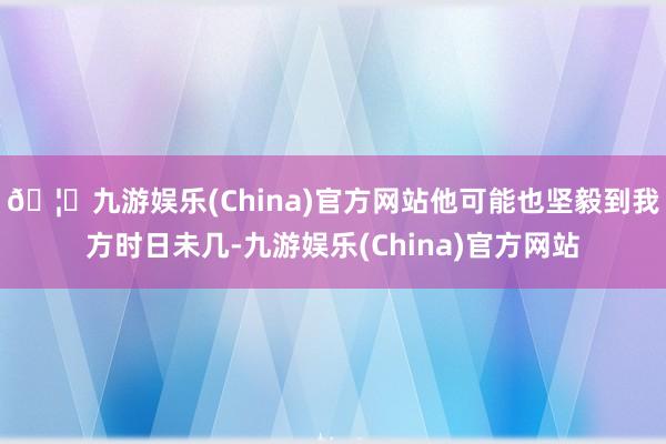 🦄九游娱乐(China)官方网站他可能也坚毅到我方时日未几-九游娱乐(China)官方网站