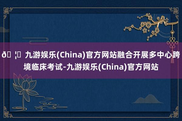 🦄九游娱乐(China)官方网站融合开展多中心跨境临床考试-九游娱乐(China)官方网站