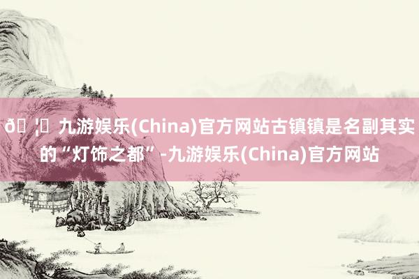 🦄九游娱乐(China)官方网站　　古镇镇是名副其实的“灯饰之都”-九游娱乐(China)官方网站