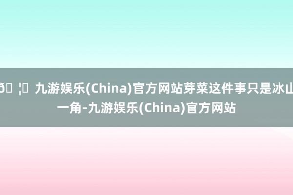 🦄九游娱乐(China)官方网站芽菜这件事只是冰山一角-九游娱乐(China)官方网站