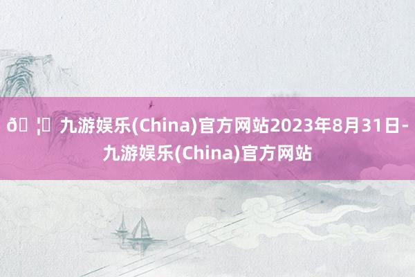 🦄九游娱乐(China)官方网站2023年8月31日-九游娱乐(China)官方网站