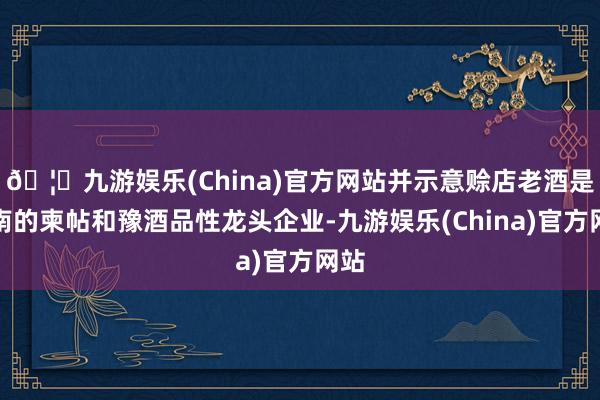 🦄九游娱乐(China)官方网站并示意赊店老酒是河南的柬帖和豫酒品性龙头企业-九游娱乐(China)官方网站