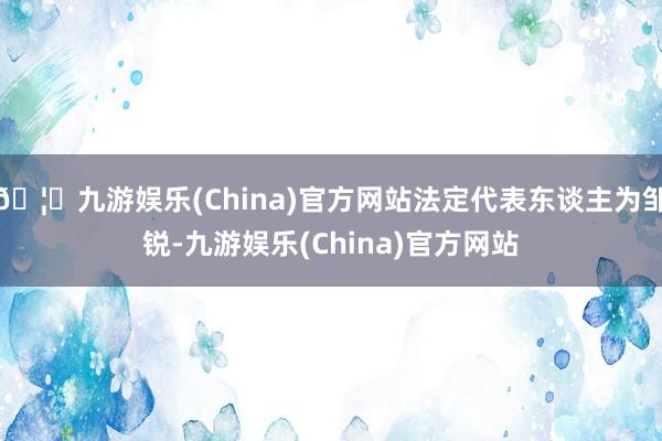 🦄九游娱乐(China)官方网站法定代表东谈主为邹锐-九游娱乐(China)官方网站