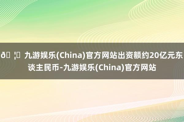 🦄九游娱乐(China)官方网站出资额约20亿元东谈主民币-九游娱乐(China)官方网站