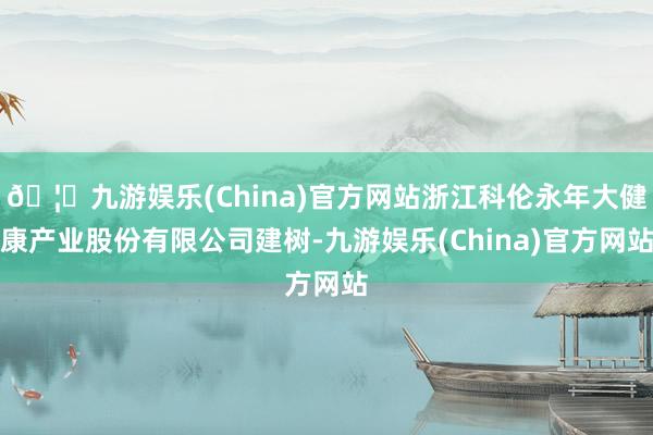 🦄九游娱乐(China)官方网站浙江科伦永年大健康产业股份有限公司建树-九游娱乐(China)官方网站