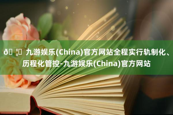 🦄九游娱乐(China)官方网站全程实行轨制化、历程化管控-九游娱乐(China)官方网站