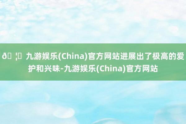 🦄九游娱乐(China)官方网站进展出了极高的爱护和兴味-九游娱乐(China)官方网站