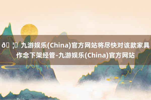 🦄九游娱乐(China)官方网站将尽快对该款家具作念下架经管-九游娱乐(China)官方网站