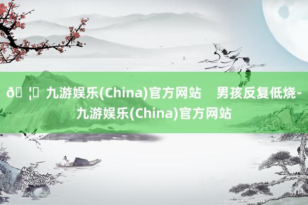 🦄九游娱乐(China)官方网站 男孩反复低烧-九游娱乐(China)官方网站