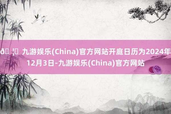 🦄九游娱乐(China)官方网站开庭日历为2024年12月3日-九游娱乐(China)官方网站