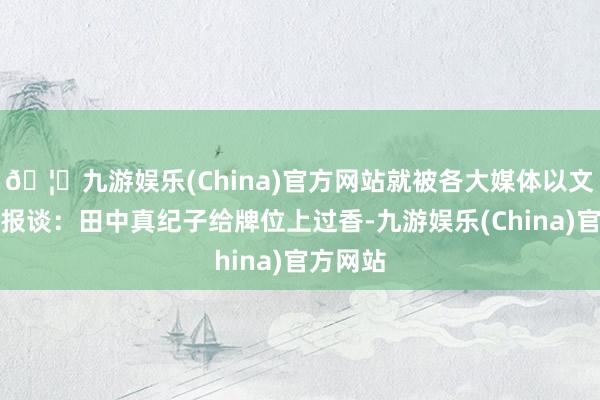 🦄九游娱乐(China)官方网站就被各大媒体以文害辞地报谈：田中真纪子给牌位上过香-九游娱乐(China)官方网站