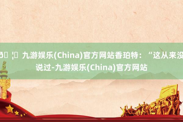 🦄九游娱乐(China)官方网站香珀特：“这从来没说过-九游娱乐(China)官方网站