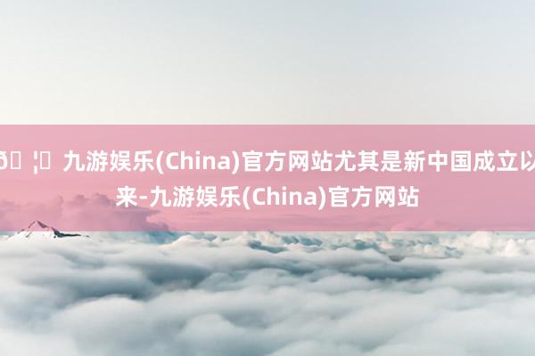 🦄九游娱乐(China)官方网站尤其是新中国成立以来-九游娱乐(China)官方网站