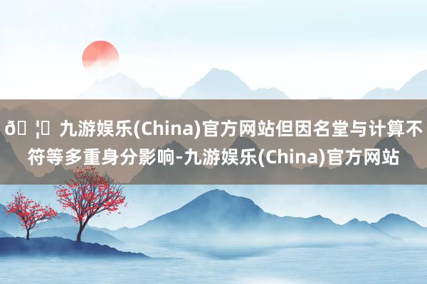 🦄九游娱乐(China)官方网站但因名堂与计算不符等多重身分影响-九游娱乐(China)官方网站