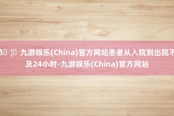 🦄九游娱乐(China)官方网站患者从入院到出院不及24小时-九游娱乐(China)官方网站