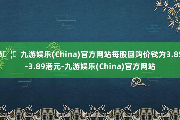🦄九游娱乐(China)官方网站每股回购价钱为3.85-3.89港元-九游娱乐(China)官方网站