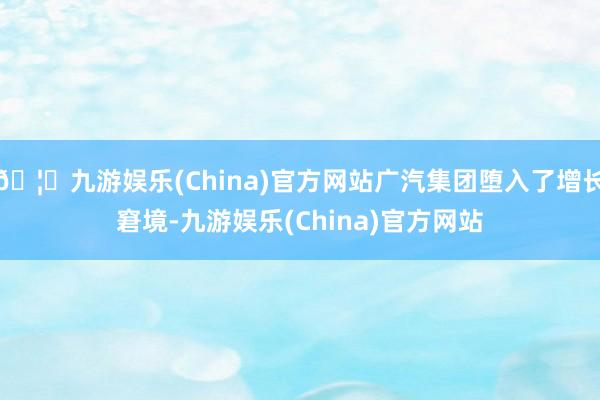 🦄九游娱乐(China)官方网站广汽集团堕入了增长窘境-九游娱乐(China)官方网站