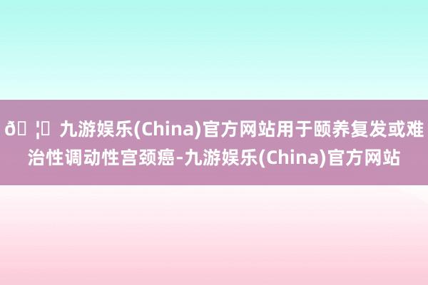 🦄九游娱乐(China)官方网站用于颐养复发或难治性调动性宫颈癌-九游娱乐(China)官方网站
