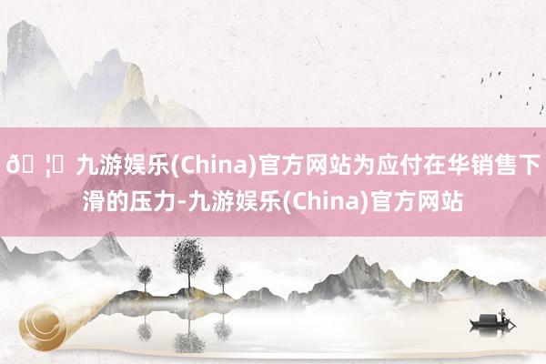 🦄九游娱乐(China)官方网站为应付在华销售下滑的压力-九游娱乐(China)官方网站