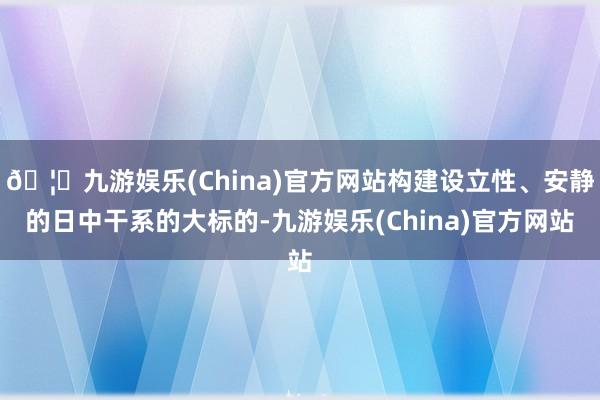 🦄九游娱乐(China)官方网站构建设立性、安静的日中干系的大标的-九游娱乐(China)官方网站