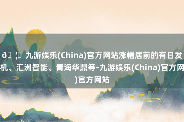 🦄九游娱乐(China)官方网站涨幅居前的有日发精机、汇洲智能、青海华鼎等-九游娱乐(China)官方网站