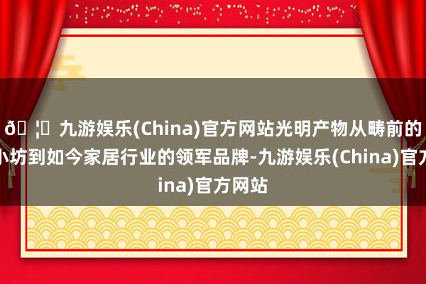 🦄九游娱乐(China)官方网站光明产物从畴前的手工小坊到如今家居行业的领军品牌-九游娱乐(China)官方网站