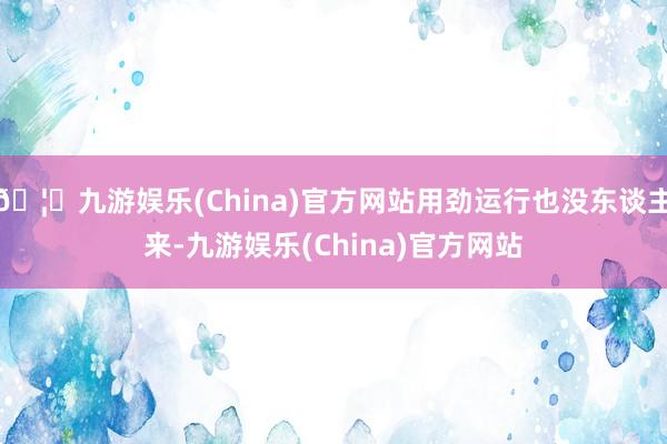 🦄九游娱乐(China)官方网站用劲运行也没东谈主来-九游娱乐(China)官方网站